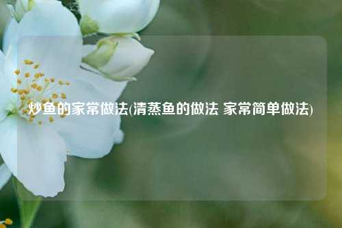 炒鱼的家常做法(清蒸鱼的做法 家常简单做法)