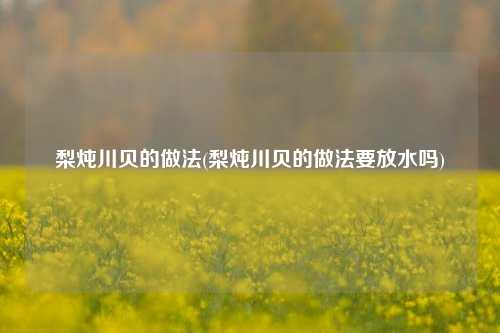 梨炖川贝的做法(梨炖川贝的做法要放水吗)
